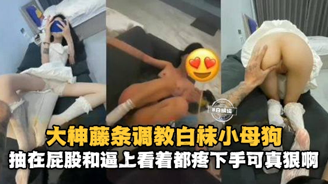 大神藤条调教白袜小母狗，抽在屁股和逼上看着都疼下手可真狠啊